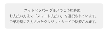 01 オンライン決済 お支払い画面 ホットペッパーグルメでご予約時に、お支払い方法で「スマート支払い」を選択されています。ご予約時に入力されたクレジットカードで決済されます。